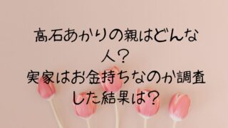高石あかりの親はどんな人？実家はお金持ちなのか調査した結果が！