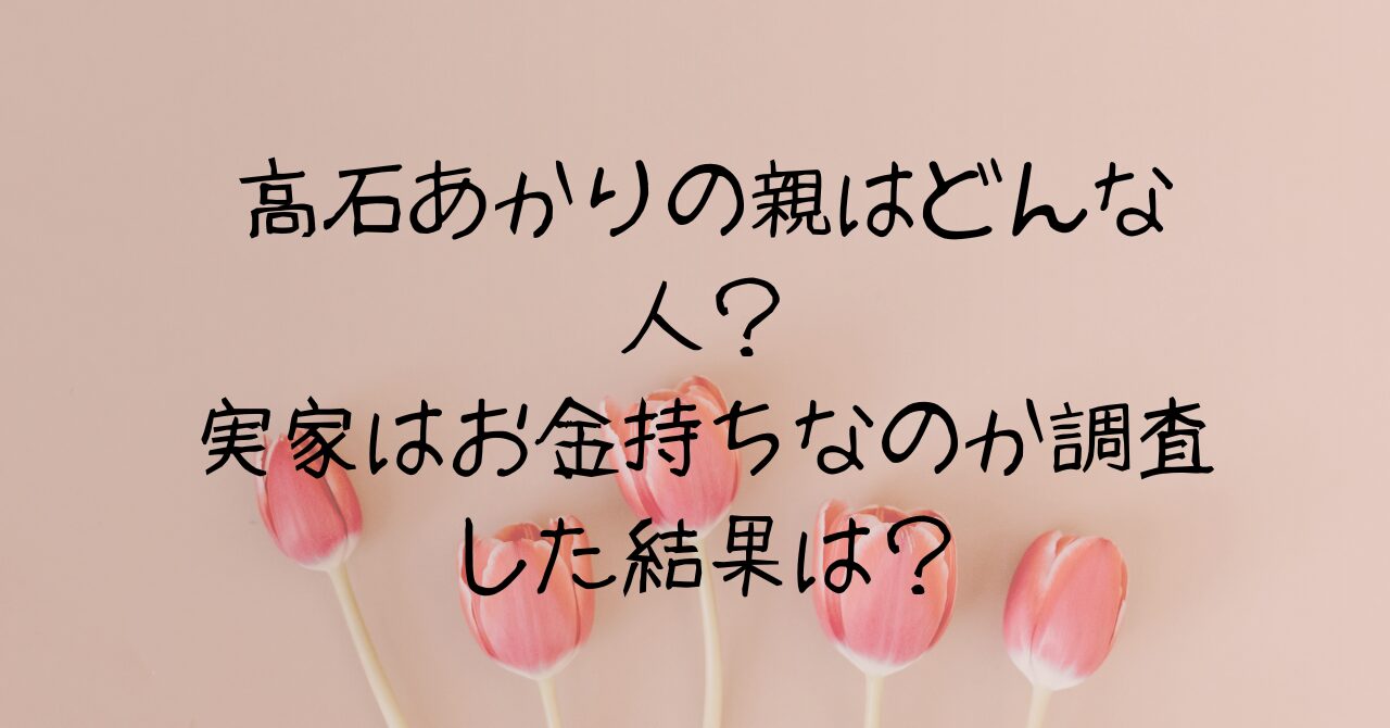高石あかりの親はどんな人？実家はお金持ちなのか調査した結果が！